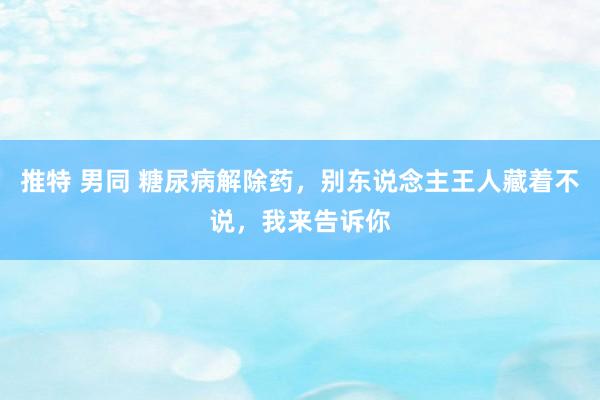 推特 男同 糖尿病解除药，别东说念主王人藏着不说，我来告诉你