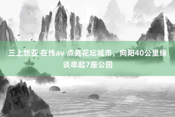 三上悠亚 在线av 点亮花坛城市，向阳40公里绿谈串起7座公园