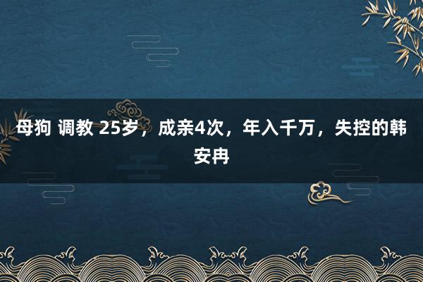 母狗 调教 25岁，成亲4次，年入千万，失控的韩安冉