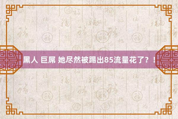 黑人 巨屌 她尽然被踢出85流量花了？！