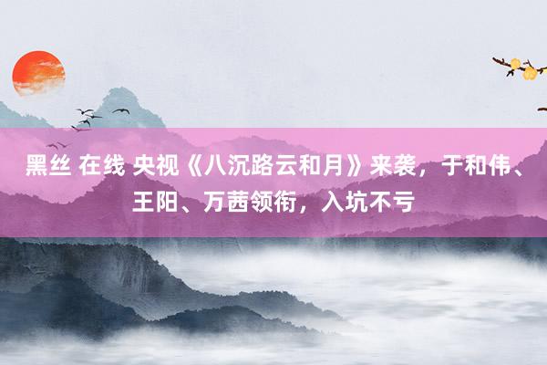 黑丝 在线 央视《八沉路云和月》来袭，于和伟、王阳、万茜领衔，入坑不亏