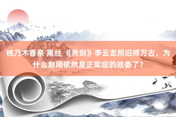 桃乃木香奈 黑丝 《亮剑》李云龙照旧师万古，为什么赵刚依然是正军级的政委了？