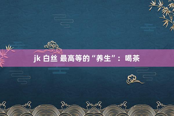 jk 白丝 最高等的“养生”：喝茶