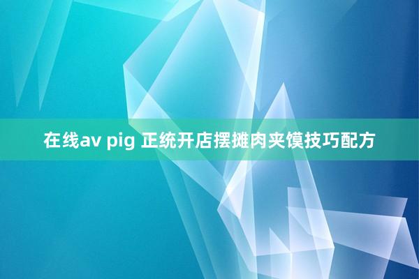 在线av pig 正统开店摆摊肉夹馍技巧配方