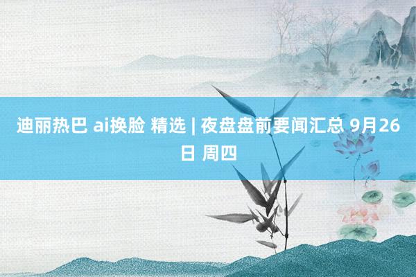 迪丽热巴 ai换脸 精选 | 夜盘盘前要闻汇总 9月26日 周四