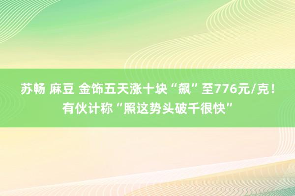 苏畅 麻豆 金饰五天涨十块“飙”至776元/克！有伙计称“照这势头破千很快”