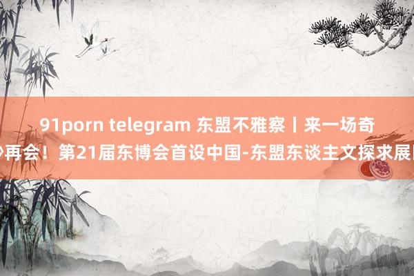 91porn telegram 东盟不雅察丨来一场奇妙再会！第21届东博会首设中国-东盟东谈主文探求展区