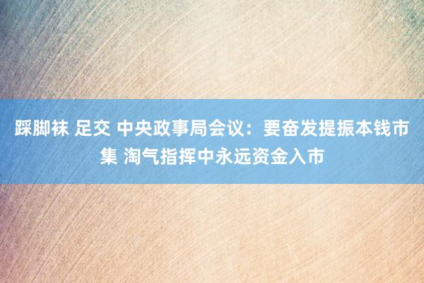 踩脚袜 足交 中央政事局会议：要奋发提振本钱市集 淘气指挥中永远资金入市