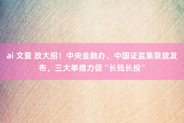 ai 文爱 放大招！中央金融办、中国证监集聚拢发布，三大举措力促“长钱长投”