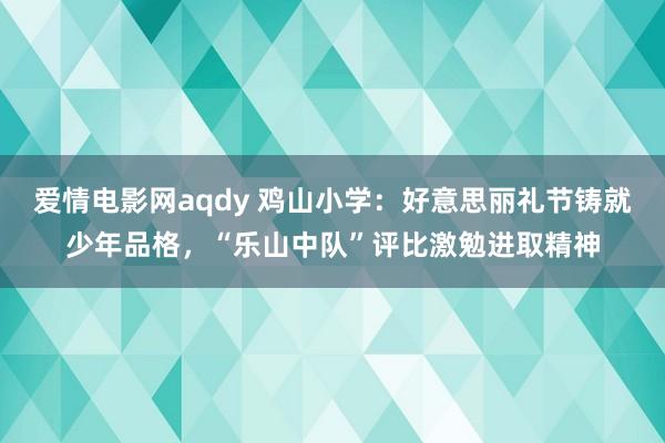 爱情电影网aqdy 鸡山小学：好意思丽礼节铸就少年品格，“乐山中队”评比激勉进取精神