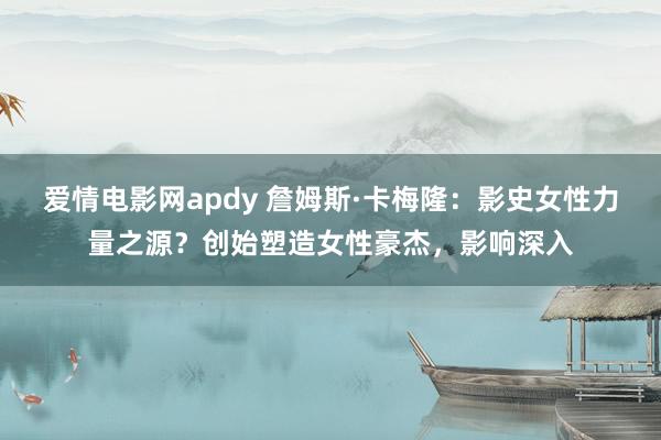 爱情电影网apdy 詹姆斯·卡梅隆：影史女性力量之源？创始塑造女性豪杰，影响深入