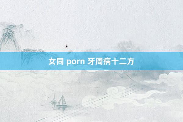 女同 porn 牙周病十二方