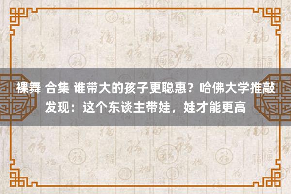 裸舞 合集 谁带大的孩子更聪惠？哈佛大学推敲发现：这个东谈主带娃，娃才能更高