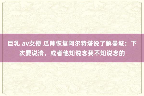 巨乳 av女優 瓜帅恢复阿尔特塔说了解曼城：下次要说清，或者他知说念我不知说念的