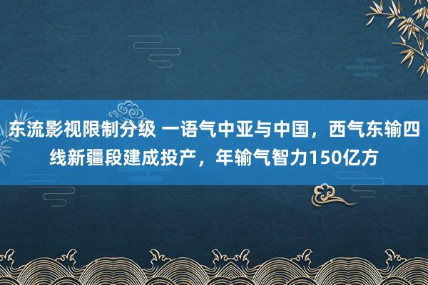 东流影视限制分级 一语气中亚与中国，西气东输四线新疆段建成投产，年输气智力150亿方