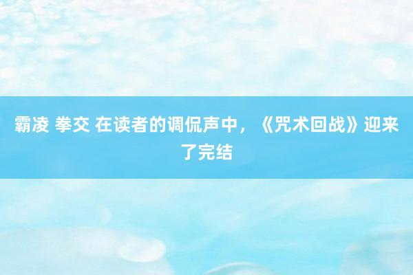 霸凌 拳交 在读者的调侃声中，《咒术回战》迎来了完结