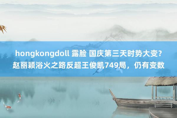 hongkongdoll 露脸 国庆第三天时势大变？赵丽颖浴火之路反超王俊凯749局，仍有变数