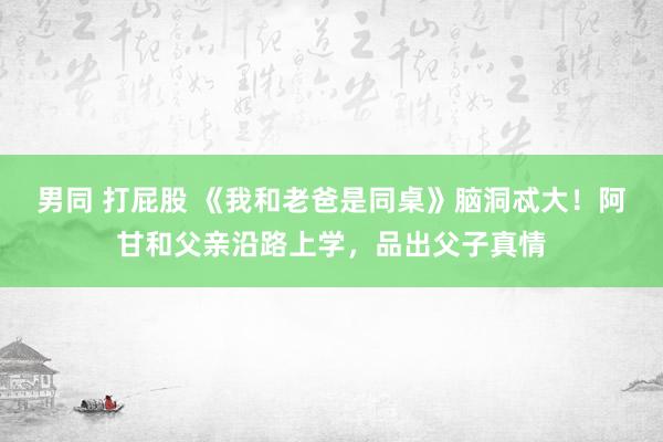 男同 打屁股 《我和老爸是同桌》脑洞忒大！阿甘和父亲沿路上学，品出父子真情