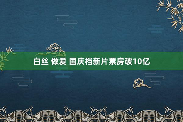 白丝 做爱 国庆档新片票房破10亿