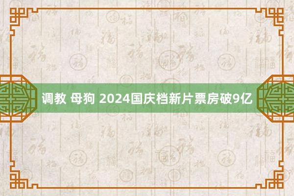 调教 母狗 2024国庆档新片票房破9亿