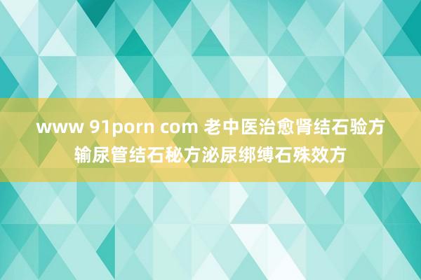 www 91porn com 老中医治愈肾结石验方输尿管结石秘方泌尿绑缚石殊效方