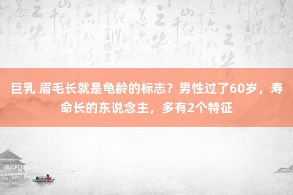 巨乳 眉毛长就是龟龄的标志？男性过了60岁，寿命长的东说念主，多有2个特征