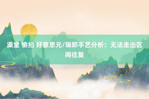 澡堂 偷拍 好意思元/瑞郎手艺分析：无法走出区间往复