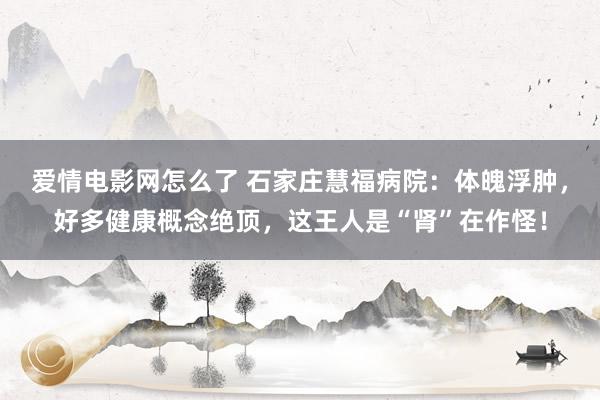 爱情电影网怎么了 石家庄慧福病院：体魄浮肿，好多健康概念绝顶，这王人是“肾”在作怪！