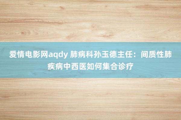 爱情电影网aqdy 肺病科孙玉德主任：间质性肺疾病中西医如何集合诊疗