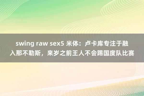 swing raw sex5 米体：卢卡库专注于融入那不勒斯，来岁之前王人不会踢国度队比赛