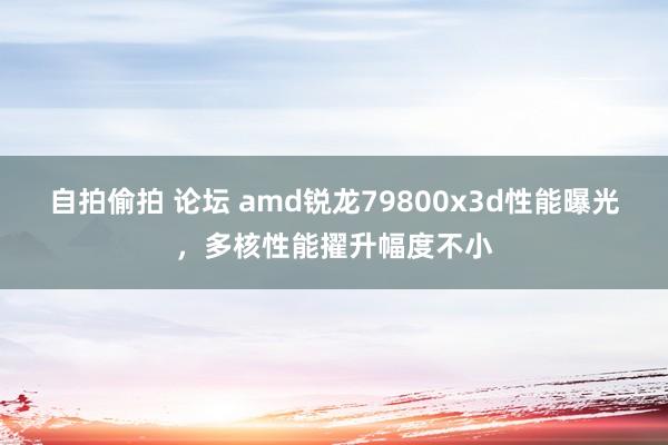 自拍偷拍 论坛 amd锐龙79800x3d性能曝光，多核性能擢升幅度不小