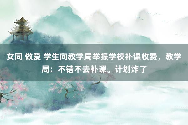 女同 做爱 学生向教学局举报学校补课收费，教学局：不错不去补课。计划炸了