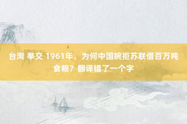 台灣 拳交 1961年，为何中国婉拒苏联借百万吨食粮？翻译错了一个字