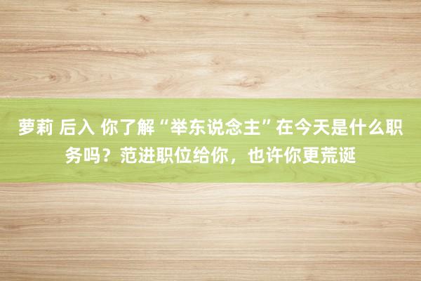 萝莉 后入 你了解“举东说念主”在今天是什么职务吗？范进职位给你，也许你更荒诞