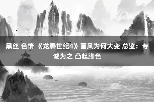 黑丝 色情 《龙腾世纪4》画风为何大变 总监：专诚为之 凸起脚色