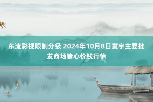 东流影视限制分级 2024年10月8日寰宇主要批发商场猪心价钱行情