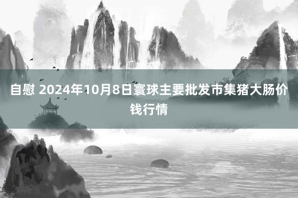 自慰 2024年10月8日寰球主要批发市集猪大肠价钱行情