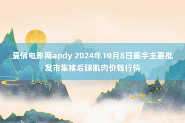 爱情电影网apdy 2024年10月8日寰宇主要批发市集猪后腿肌肉价钱行情