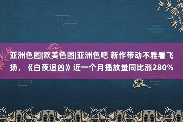 亚洲色图|欧美色图|亚洲色吧 新作带动不雅看飞扬，《白夜追凶》近一个月播放量同比涨280%