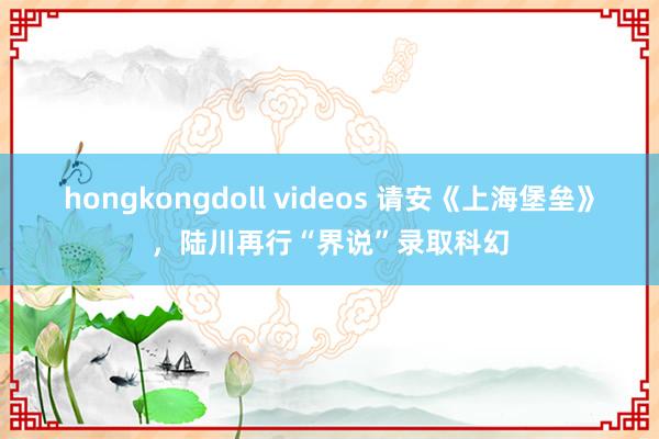 hongkongdoll videos 请安《上海堡垒》，陆川再行“界说”录取科幻