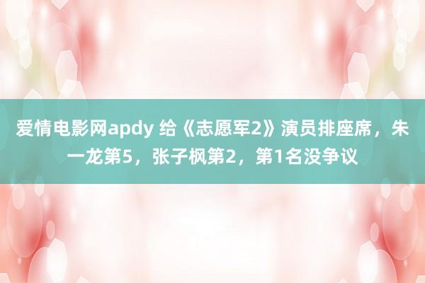 爱情电影网apdy 给《志愿军2》演员排座席，朱一龙第5，张子枫第2，第1名没争议