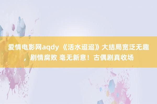 爱情电影网aqdy 《活水迢迢》大结局宽泛无趣，剧情腐败 毫无新意！古偶剧真收场