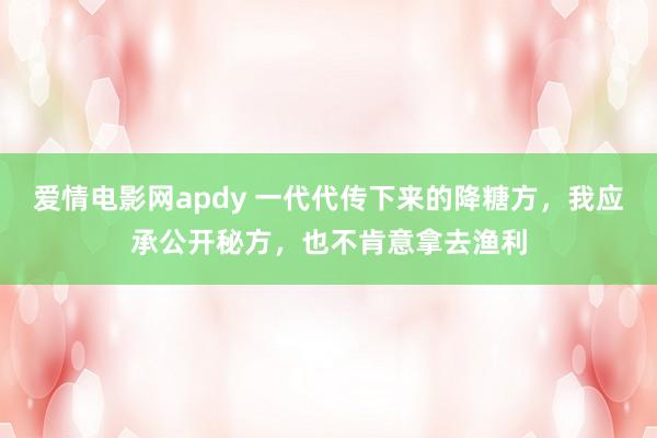 爱情电影网apdy 一代代传下来的降糖方，我应承公开秘方，也不肯意拿去渔利