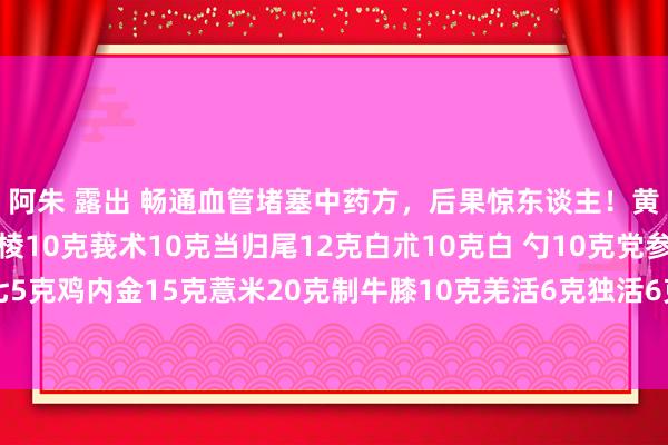 阿朱 露出 畅通血管堵塞中药方，后果惊东谈主！黄芪15克丹参12克三棱10克莪术10克当归尾12克白朮10克白 勺10克党参15克熟地10克田七5克鸡内金15克薏米20克制牛膝10克羌活6克独活6克朩瓜10克甘草6克。 （注：牛膝单包。药店－般卖的