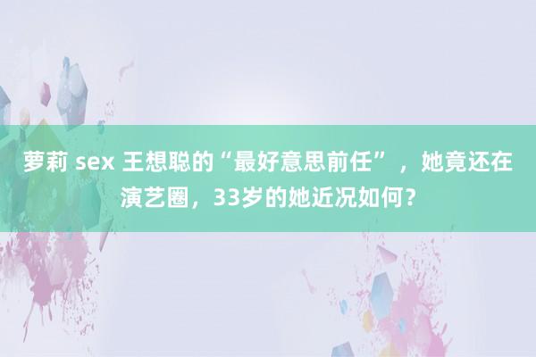 萝莉 sex 王想聪的“最好意思前任” ，她竟还在演艺圈，33岁的她近况如何？