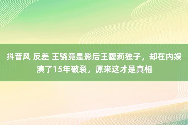 抖音风 反差 王骁竟是影后王馥莉独子，却在内娱演了15年破裂，原来这才是真相