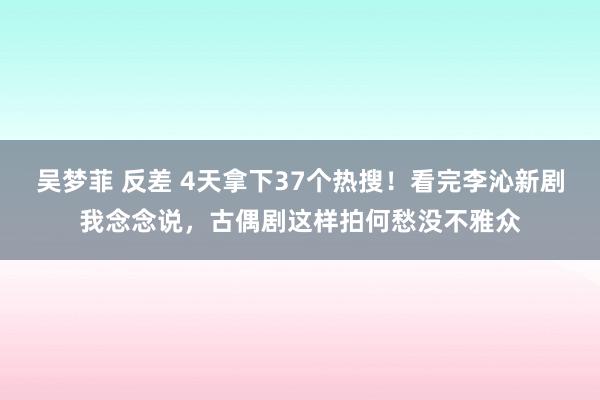 吴梦菲 反差 4天拿下37个热搜！看完李沁新剧我念念说，古偶剧这样拍何愁没不雅众