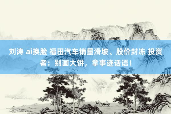 刘涛 ai换脸 福田汽车销量滑坡、股价封冻 投资者：别画大饼，拿事迹话语！