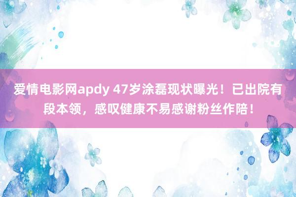 爱情电影网apdy 47岁涂磊现状曝光！已出院有段本领，感叹健康不易感谢粉丝作陪！