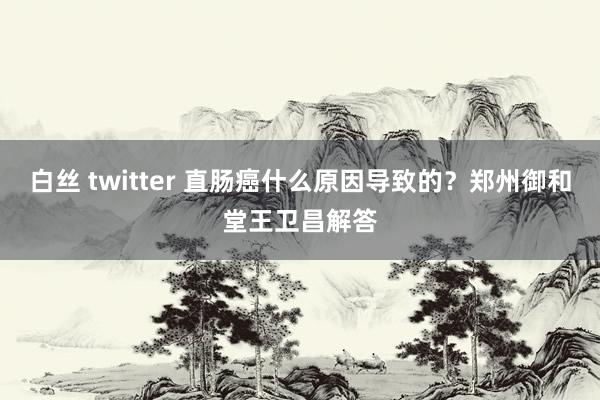 白丝 twitter 直肠癌什么原因导致的？郑州御和堂王卫昌解答